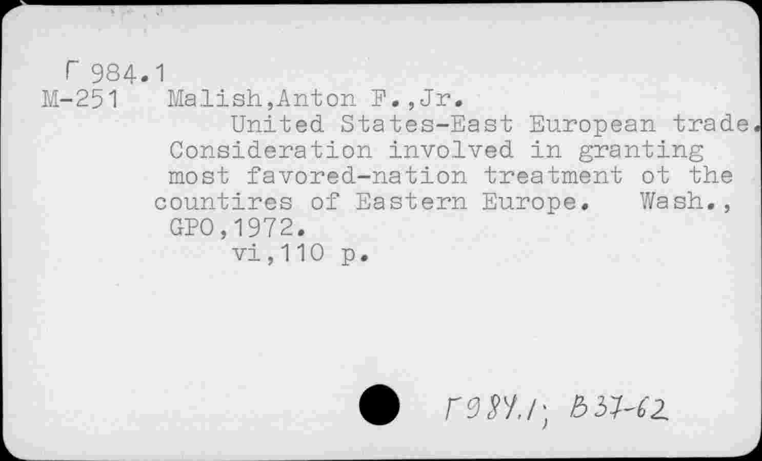 ﻿r 984.1
M-251 Malish,Anton F.,Jr.
United States-East European trade Consideration involved in granting most favored-nation treatment ot the countires of Eastern Europe. Wash.,
GPO,1972.
vi , 110 p.
